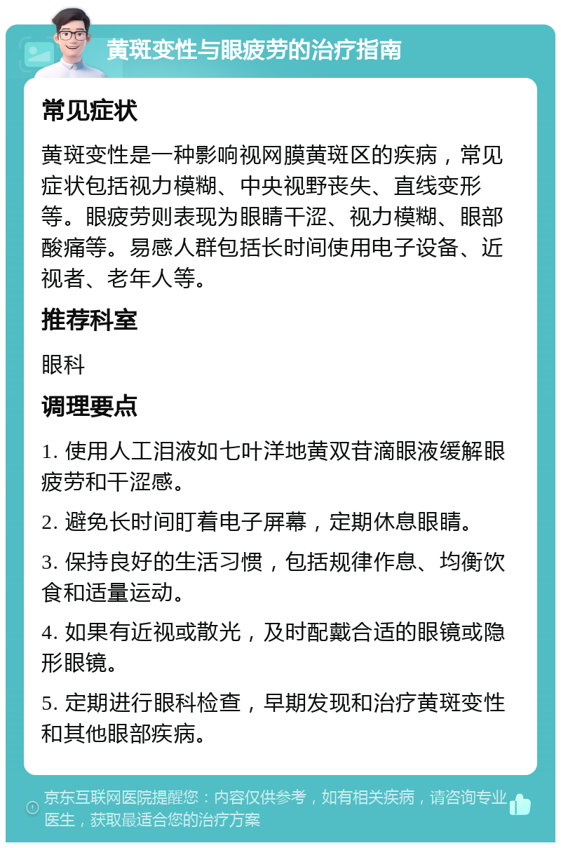 黄斑变性与眼疲劳的治疗指南 常见症状 黄斑变性是一种影响视网膜黄斑区的疾病，常见症状包括视力模糊、中央视野丧失、直线变形等。眼疲劳则表现为眼睛干涩、视力模糊、眼部酸痛等。易感人群包括长时间使用电子设备、近视者、老年人等。 推荐科室 眼科 调理要点 1. 使用人工泪液如七叶洋地黄双苷滴眼液缓解眼疲劳和干涩感。 2. 避免长时间盯着电子屏幕，定期休息眼睛。 3. 保持良好的生活习惯，包括规律作息、均衡饮食和适量运动。 4. 如果有近视或散光，及时配戴合适的眼镜或隐形眼镜。 5. 定期进行眼科检查，早期发现和治疗黄斑变性和其他眼部疾病。