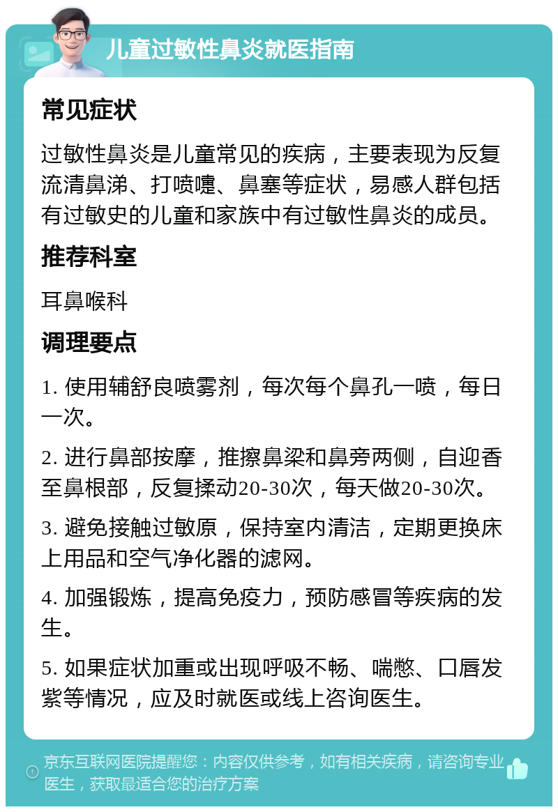 儿童过敏性鼻炎就医指南 常见症状 过敏性鼻炎是儿童常见的疾病，主要表现为反复流清鼻涕、打喷嚏、鼻塞等症状，易感人群包括有过敏史的儿童和家族中有过敏性鼻炎的成员。 推荐科室 耳鼻喉科 调理要点 1. 使用辅舒良喷雾剂，每次每个鼻孔一喷，每日一次。 2. 进行鼻部按摩，推擦鼻梁和鼻旁两侧，自迎香至鼻根部，反复揉动20-30次，每天做20-30次。 3. 避免接触过敏原，保持室内清洁，定期更换床上用品和空气净化器的滤网。 4. 加强锻炼，提高免疫力，预防感冒等疾病的发生。 5. 如果症状加重或出现呼吸不畅、喘憋、口唇发紫等情况，应及时就医或线上咨询医生。