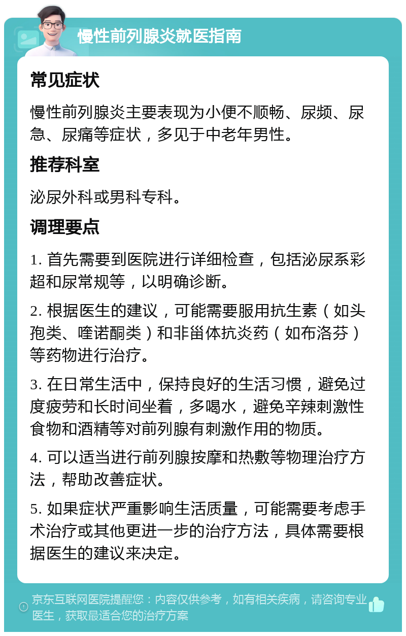 慢性前列腺炎就医指南 常见症状 慢性前列腺炎主要表现为小便不顺畅、尿频、尿急、尿痛等症状，多见于中老年男性。 推荐科室 泌尿外科或男科专科。 调理要点 1. 首先需要到医院进行详细检查，包括泌尿系彩超和尿常规等，以明确诊断。 2. 根据医生的建议，可能需要服用抗生素（如头孢类、喹诺酮类）和非甾体抗炎药（如布洛芬）等药物进行治疗。 3. 在日常生活中，保持良好的生活习惯，避免过度疲劳和长时间坐着，多喝水，避免辛辣刺激性食物和酒精等对前列腺有刺激作用的物质。 4. 可以适当进行前列腺按摩和热敷等物理治疗方法，帮助改善症状。 5. 如果症状严重影响生活质量，可能需要考虑手术治疗或其他更进一步的治疗方法，具体需要根据医生的建议来决定。