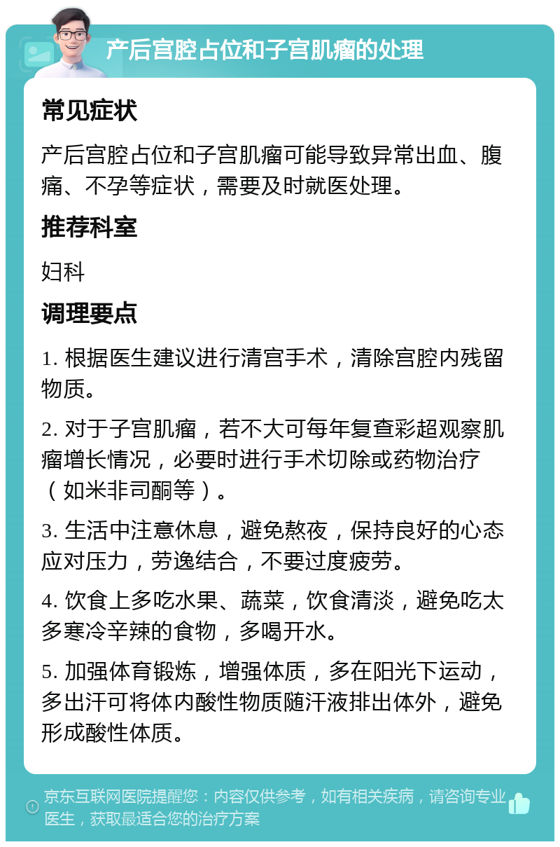 产后宫腔占位和子宫肌瘤的处理 常见症状 产后宫腔占位和子宫肌瘤可能导致异常出血、腹痛、不孕等症状，需要及时就医处理。 推荐科室 妇科 调理要点 1. 根据医生建议进行清宫手术，清除宫腔内残留物质。 2. 对于子宫肌瘤，若不大可每年复查彩超观察肌瘤增长情况，必要时进行手术切除或药物治疗（如米非司酮等）。 3. 生活中注意休息，避免熬夜，保持良好的心态应对压力，劳逸结合，不要过度疲劳。 4. 饮食上多吃水果、蔬菜，饮食清淡，避免吃太多寒冷辛辣的食物，多喝开水。 5. 加强体育锻炼，增强体质，多在阳光下运动，多出汗可将体内酸性物质随汗液排出体外，避免形成酸性体质。