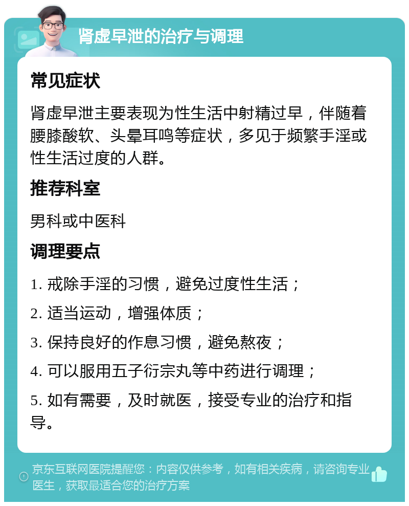 肾虚早泄的治疗与调理 常见症状 肾虚早泄主要表现为性生活中射精过早，伴随着腰膝酸软、头晕耳鸣等症状，多见于频繁手淫或性生活过度的人群。 推荐科室 男科或中医科 调理要点 1. 戒除手淫的习惯，避免过度性生活； 2. 适当运动，增强体质； 3. 保持良好的作息习惯，避免熬夜； 4. 可以服用五子衍宗丸等中药进行调理； 5. 如有需要，及时就医，接受专业的治疗和指导。