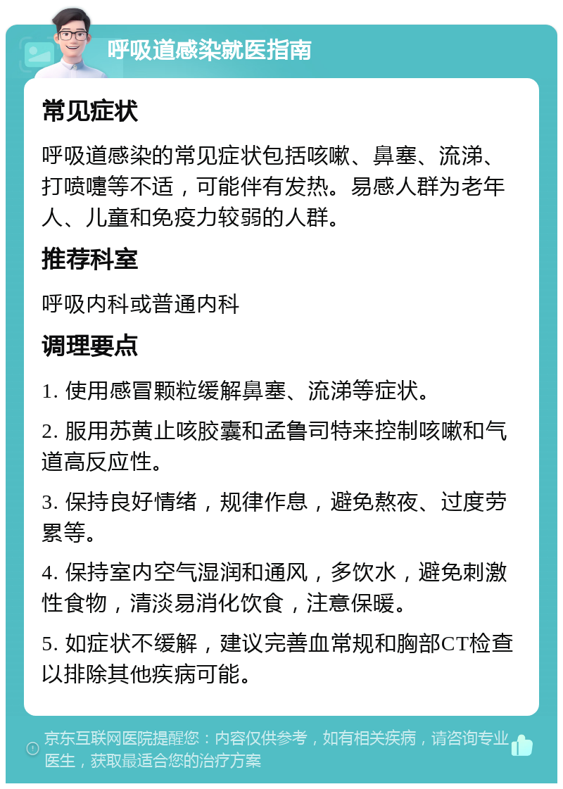 呼吸道感染就医指南 常见症状 呼吸道感染的常见症状包括咳嗽、鼻塞、流涕、打喷嚏等不适，可能伴有发热。易感人群为老年人、儿童和免疫力较弱的人群。 推荐科室 呼吸内科或普通内科 调理要点 1. 使用感冒颗粒缓解鼻塞、流涕等症状。 2. 服用苏黄止咳胶囊和孟鲁司特来控制咳嗽和气道高反应性。 3. 保持良好情绪，规律作息，避免熬夜、过度劳累等。 4. 保持室内空气湿润和通风，多饮水，避免刺激性食物，清淡易消化饮食，注意保暖。 5. 如症状不缓解，建议完善血常规和胸部CT检查以排除其他疾病可能。