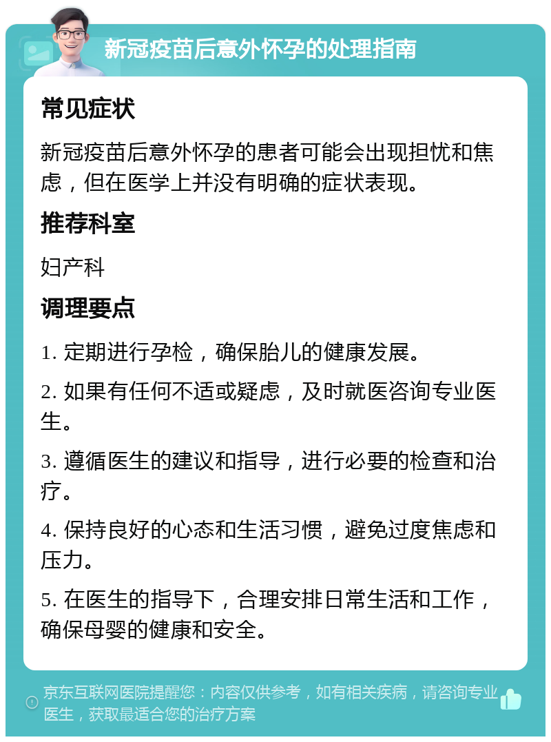 新冠疫苗后意外怀孕的处理指南 常见症状 新冠疫苗后意外怀孕的患者可能会出现担忧和焦虑，但在医学上并没有明确的症状表现。 推荐科室 妇产科 调理要点 1. 定期进行孕检，确保胎儿的健康发展。 2. 如果有任何不适或疑虑，及时就医咨询专业医生。 3. 遵循医生的建议和指导，进行必要的检查和治疗。 4. 保持良好的心态和生活习惯，避免过度焦虑和压力。 5. 在医生的指导下，合理安排日常生活和工作，确保母婴的健康和安全。