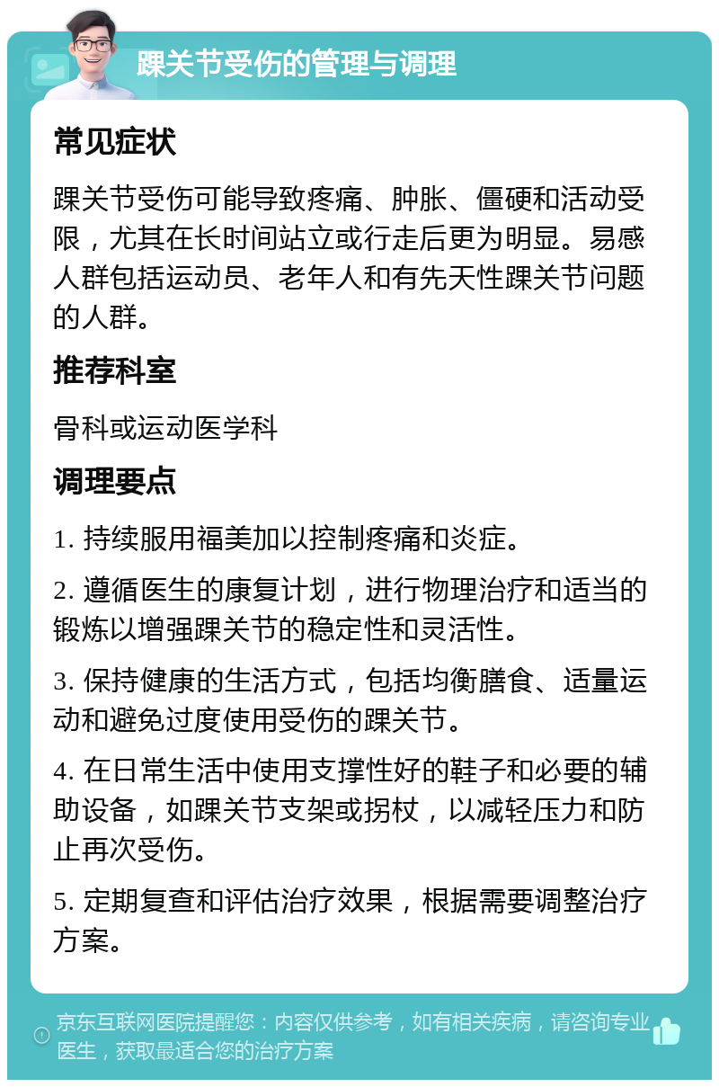 踝关节受伤的管理与调理 常见症状 踝关节受伤可能导致疼痛、肿胀、僵硬和活动受限，尤其在长时间站立或行走后更为明显。易感人群包括运动员、老年人和有先天性踝关节问题的人群。 推荐科室 骨科或运动医学科 调理要点 1. 持续服用福美加以控制疼痛和炎症。 2. 遵循医生的康复计划，进行物理治疗和适当的锻炼以增强踝关节的稳定性和灵活性。 3. 保持健康的生活方式，包括均衡膳食、适量运动和避免过度使用受伤的踝关节。 4. 在日常生活中使用支撑性好的鞋子和必要的辅助设备，如踝关节支架或拐杖，以减轻压力和防止再次受伤。 5. 定期复查和评估治疗效果，根据需要调整治疗方案。