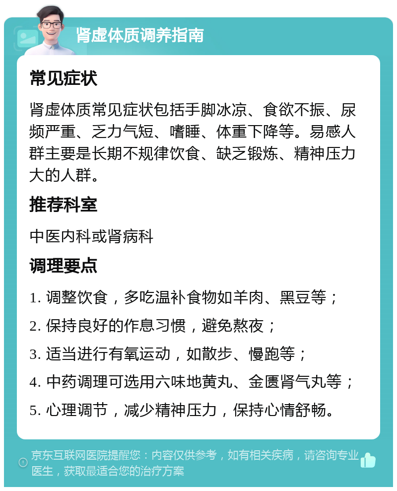 肾虚体质调养指南 常见症状 肾虚体质常见症状包括手脚冰凉、食欲不振、尿频严重、乏力气短、嗜睡、体重下降等。易感人群主要是长期不规律饮食、缺乏锻炼、精神压力大的人群。 推荐科室 中医内科或肾病科 调理要点 1. 调整饮食，多吃温补食物如羊肉、黑豆等； 2. 保持良好的作息习惯，避免熬夜； 3. 适当进行有氧运动，如散步、慢跑等； 4. 中药调理可选用六味地黄丸、金匮肾气丸等； 5. 心理调节，减少精神压力，保持心情舒畅。