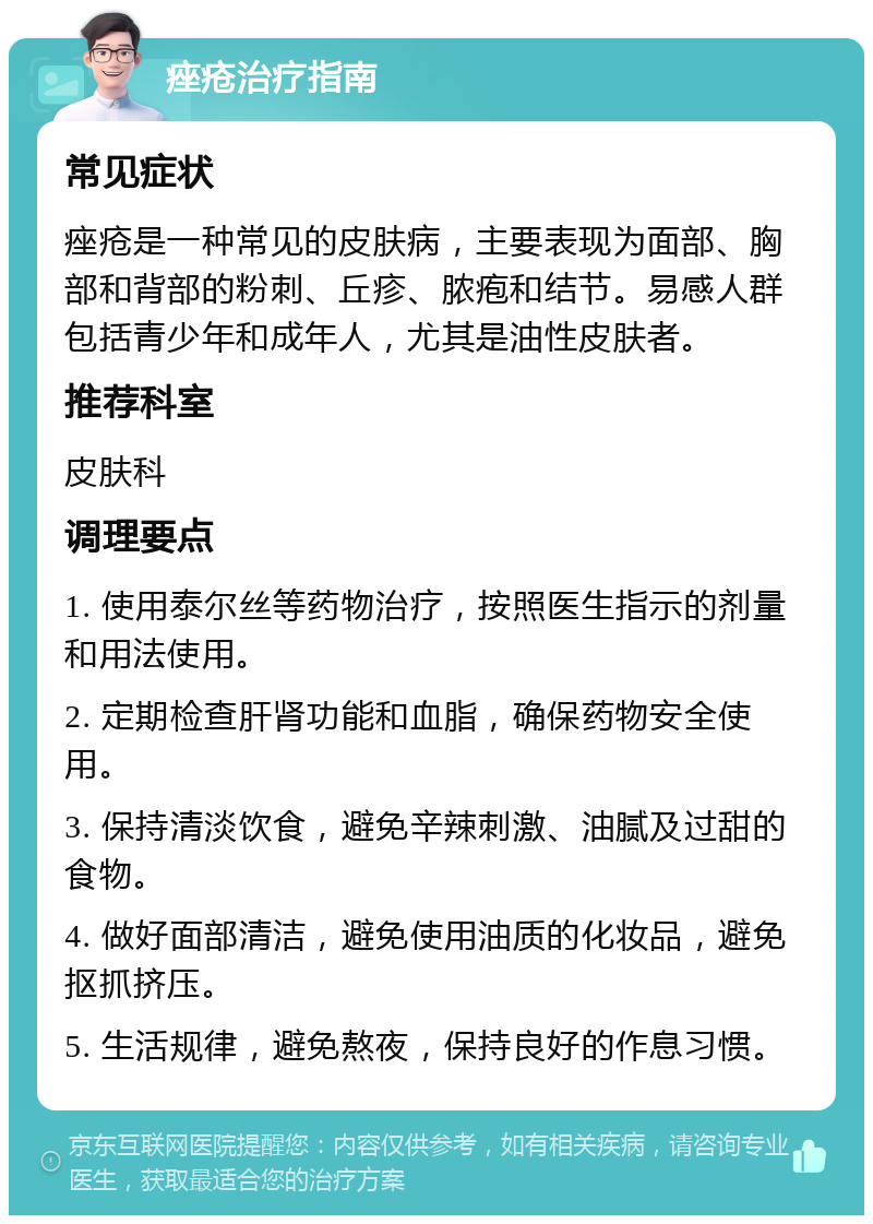 痤疮治疗指南 常见症状 痤疮是一种常见的皮肤病，主要表现为面部、胸部和背部的粉刺、丘疹、脓疱和结节。易感人群包括青少年和成年人，尤其是油性皮肤者。 推荐科室 皮肤科 调理要点 1. 使用泰尔丝等药物治疗，按照医生指示的剂量和用法使用。 2. 定期检查肝肾功能和血脂，确保药物安全使用。 3. 保持清淡饮食，避免辛辣刺激、油腻及过甜的食物。 4. 做好面部清洁，避免使用油质的化妆品，避免抠抓挤压。 5. 生活规律，避免熬夜，保持良好的作息习惯。