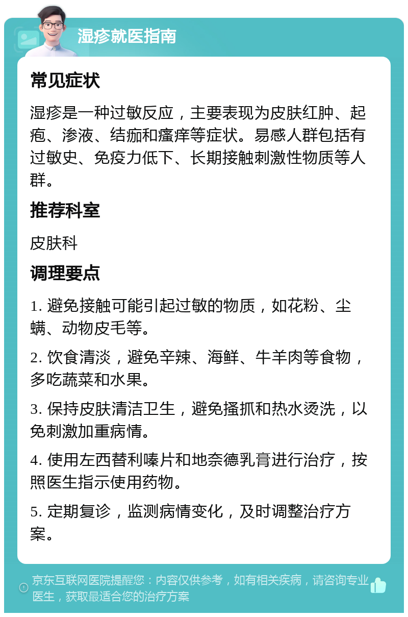 湿疹就医指南 常见症状 湿疹是一种过敏反应，主要表现为皮肤红肿、起疱、渗液、结痂和瘙痒等症状。易感人群包括有过敏史、免疫力低下、长期接触刺激性物质等人群。 推荐科室 皮肤科 调理要点 1. 避免接触可能引起过敏的物质，如花粉、尘螨、动物皮毛等。 2. 饮食清淡，避免辛辣、海鲜、牛羊肉等食物，多吃蔬菜和水果。 3. 保持皮肤清洁卫生，避免搔抓和热水烫洗，以免刺激加重病情。 4. 使用左西替利嗪片和地奈德乳膏进行治疗，按照医生指示使用药物。 5. 定期复诊，监测病情变化，及时调整治疗方案。