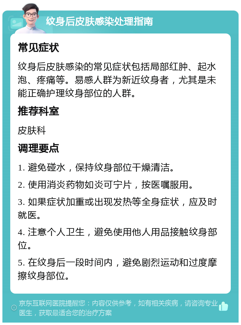 纹身后皮肤感染处理指南 常见症状 纹身后皮肤感染的常见症状包括局部红肿、起水泡、疼痛等。易感人群为新近纹身者，尤其是未能正确护理纹身部位的人群。 推荐科室 皮肤科 调理要点 1. 避免碰水，保持纹身部位干燥清洁。 2. 使用消炎药物如炎可宁片，按医嘱服用。 3. 如果症状加重或出现发热等全身症状，应及时就医。 4. 注意个人卫生，避免使用他人用品接触纹身部位。 5. 在纹身后一段时间内，避免剧烈运动和过度摩擦纹身部位。