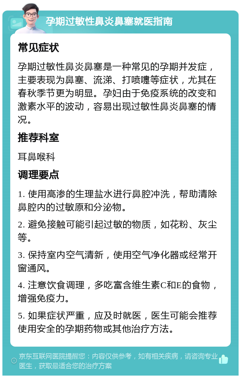 孕期过敏性鼻炎鼻塞就医指南 常见症状 孕期过敏性鼻炎鼻塞是一种常见的孕期并发症，主要表现为鼻塞、流涕、打喷嚏等症状，尤其在春秋季节更为明显。孕妇由于免疫系统的改变和激素水平的波动，容易出现过敏性鼻炎鼻塞的情况。 推荐科室 耳鼻喉科 调理要点 1. 使用高渗的生理盐水进行鼻腔冲洗，帮助清除鼻腔内的过敏原和分泌物。 2. 避免接触可能引起过敏的物质，如花粉、灰尘等。 3. 保持室内空气清新，使用空气净化器或经常开窗通风。 4. 注意饮食调理，多吃富含维生素C和E的食物，增强免疫力。 5. 如果症状严重，应及时就医，医生可能会推荐使用安全的孕期药物或其他治疗方法。