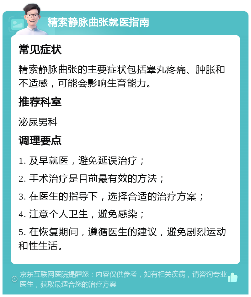 精索静脉曲张就医指南 常见症状 精索静脉曲张的主要症状包括睾丸疼痛、肿胀和不适感，可能会影响生育能力。 推荐科室 泌尿男科 调理要点 1. 及早就医，避免延误治疗； 2. 手术治疗是目前最有效的方法； 3. 在医生的指导下，选择合适的治疗方案； 4. 注意个人卫生，避免感染； 5. 在恢复期间，遵循医生的建议，避免剧烈运动和性生活。