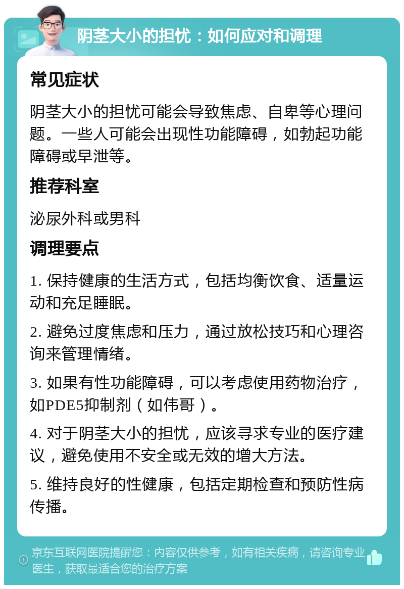 阴茎大小的担忧：如何应对和调理 常见症状 阴茎大小的担忧可能会导致焦虑、自卑等心理问题。一些人可能会出现性功能障碍，如勃起功能障碍或早泄等。 推荐科室 泌尿外科或男科 调理要点 1. 保持健康的生活方式，包括均衡饮食、适量运动和充足睡眠。 2. 避免过度焦虑和压力，通过放松技巧和心理咨询来管理情绪。 3. 如果有性功能障碍，可以考虑使用药物治疗，如PDE5抑制剂（如伟哥）。 4. 对于阴茎大小的担忧，应该寻求专业的医疗建议，避免使用不安全或无效的增大方法。 5. 维持良好的性健康，包括定期检查和预防性病传播。