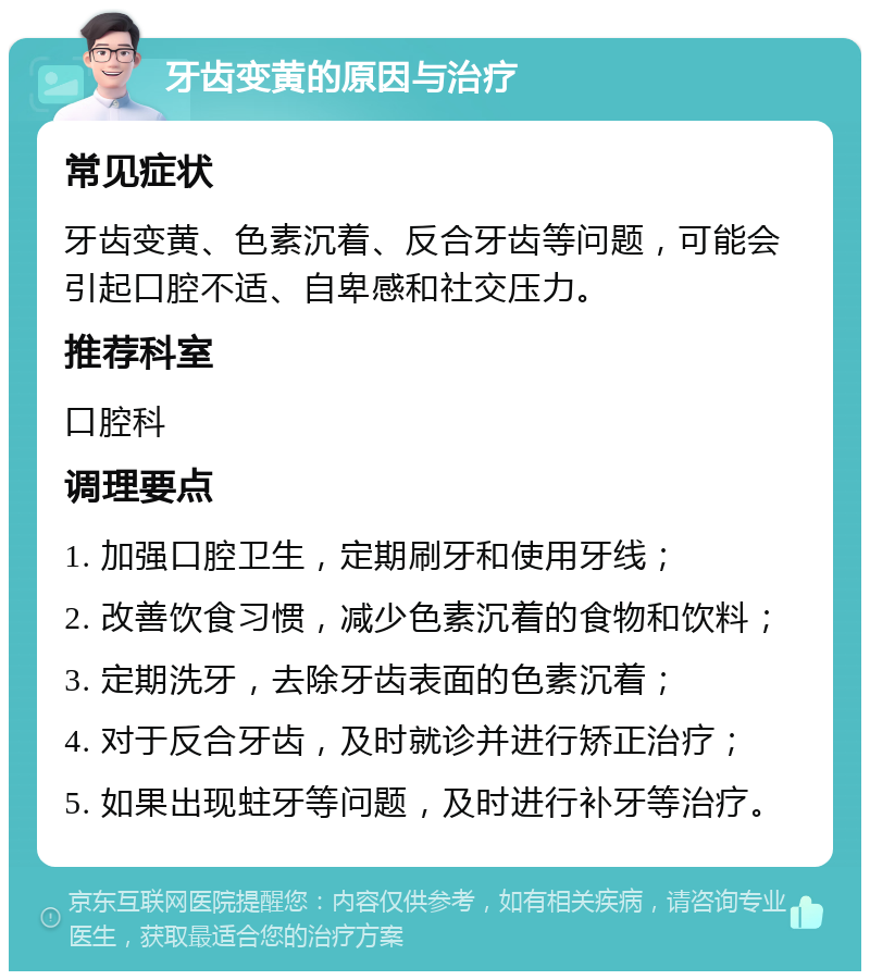 牙齿变黄的原因与治疗 常见症状 牙齿变黄、色素沉着、反合牙齿等问题，可能会引起口腔不适、自卑感和社交压力。 推荐科室 口腔科 调理要点 1. 加强口腔卫生，定期刷牙和使用牙线； 2. 改善饮食习惯，减少色素沉着的食物和饮料； 3. 定期洗牙，去除牙齿表面的色素沉着； 4. 对于反合牙齿，及时就诊并进行矫正治疗； 5. 如果出现蛀牙等问题，及时进行补牙等治疗。