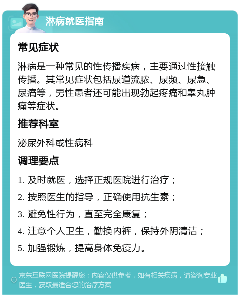 淋病就医指南 常见症状 淋病是一种常见的性传播疾病，主要通过性接触传播。其常见症状包括尿道流脓、尿频、尿急、尿痛等，男性患者还可能出现勃起疼痛和睾丸肿痛等症状。 推荐科室 泌尿外科或性病科 调理要点 1. 及时就医，选择正规医院进行治疗； 2. 按照医生的指导，正确使用抗生素； 3. 避免性行为，直至完全康复； 4. 注意个人卫生，勤换内裤，保持外阴清洁； 5. 加强锻炼，提高身体免疫力。