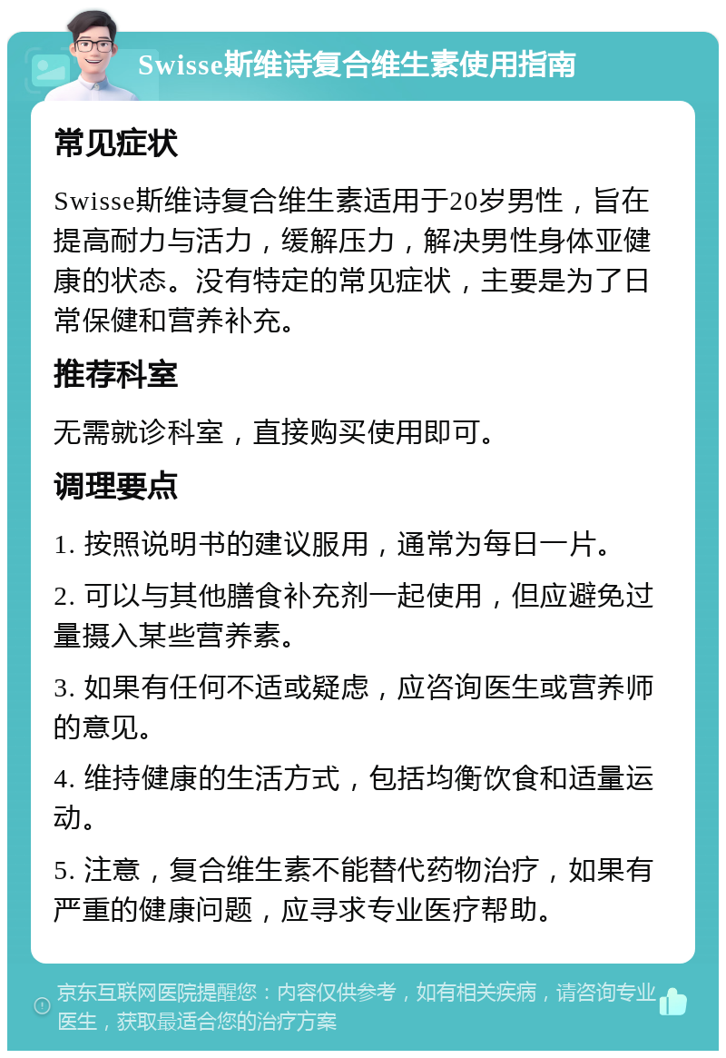 Swisse斯维诗复合维生素使用指南 常见症状 Swisse斯维诗复合维生素适用于20岁男性，旨在提高耐力与活力，缓解压力，解决男性身体亚健康的状态。没有特定的常见症状，主要是为了日常保健和营养补充。 推荐科室 无需就诊科室，直接购买使用即可。 调理要点 1. 按照说明书的建议服用，通常为每日一片。 2. 可以与其他膳食补充剂一起使用，但应避免过量摄入某些营养素。 3. 如果有任何不适或疑虑，应咨询医生或营养师的意见。 4. 维持健康的生活方式，包括均衡饮食和适量运动。 5. 注意，复合维生素不能替代药物治疗，如果有严重的健康问题，应寻求专业医疗帮助。