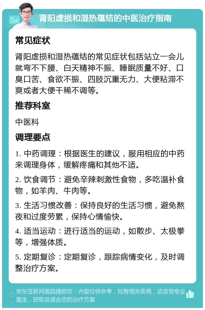 肾阳虚损和湿热蕴结的中医治疗指南 常见症状 肾阳虚损和湿热蕴结的常见症状包括站立一会儿就弯不下腰、白天精神不振、睡眠质量不好、口臭口苦、食欲不振、四肢沉重无力、大便粘滞不爽或者大便干稀不调等。 推荐科室 中医科 调理要点 1. 中药调理：根据医生的建议，服用相应的中药来调理身体，缓解疼痛和其他不适。 2. 饮食调节：避免辛辣刺激性食物，多吃温补食物，如羊肉、牛肉等。 3. 生活习惯改善：保持良好的生活习惯，避免熬夜和过度劳累，保持心情愉快。 4. 适当运动：进行适当的运动，如散步、太极拳等，增强体质。 5. 定期复诊：定期复诊，跟踪病情变化，及时调整治疗方案。