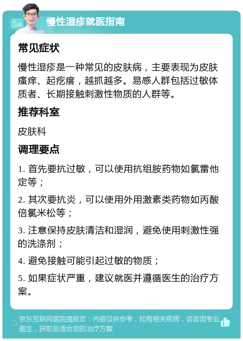 慢性湿疹就医指南 常见症状 慢性湿疹是一种常见的皮肤病，主要表现为皮肤瘙痒、起疙瘩，越抓越多。易感人群包括过敏体质者、长期接触刺激性物质的人群等。 推荐科室 皮肤科 调理要点 1. 首先要抗过敏，可以使用抗组胺药物如氯雷他定等； 2. 其次要抗炎，可以使用外用激素类药物如丙酸倍氯米松等； 3. 注意保持皮肤清洁和湿润，避免使用刺激性强的洗涤剂； 4. 避免接触可能引起过敏的物质； 5. 如果症状严重，建议就医并遵循医生的治疗方案。