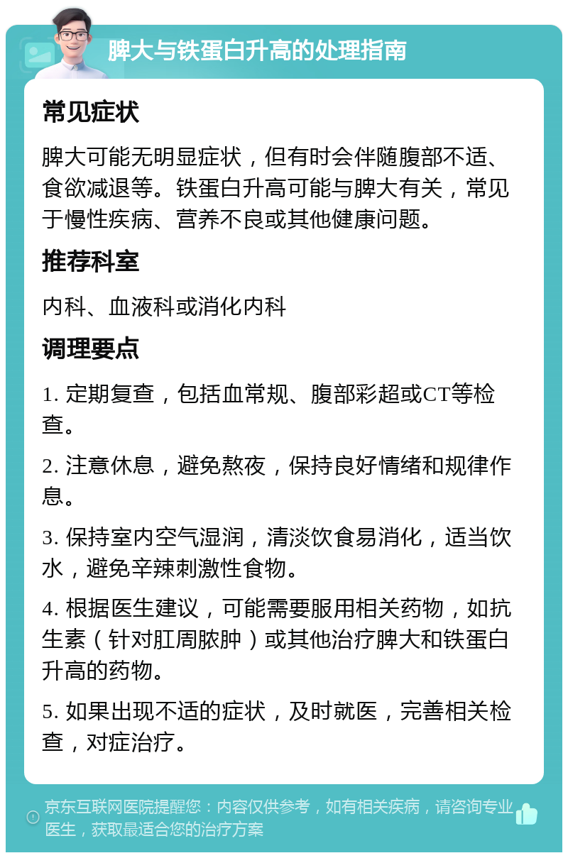 脾大与铁蛋白升高的处理指南 常见症状 脾大可能无明显症状，但有时会伴随腹部不适、食欲减退等。铁蛋白升高可能与脾大有关，常见于慢性疾病、营养不良或其他健康问题。 推荐科室 内科、血液科或消化内科 调理要点 1. 定期复查，包括血常规、腹部彩超或CT等检查。 2. 注意休息，避免熬夜，保持良好情绪和规律作息。 3. 保持室内空气湿润，清淡饮食易消化，适当饮水，避免辛辣刺激性食物。 4. 根据医生建议，可能需要服用相关药物，如抗生素（针对肛周脓肿）或其他治疗脾大和铁蛋白升高的药物。 5. 如果出现不适的症状，及时就医，完善相关检查，对症治疗。