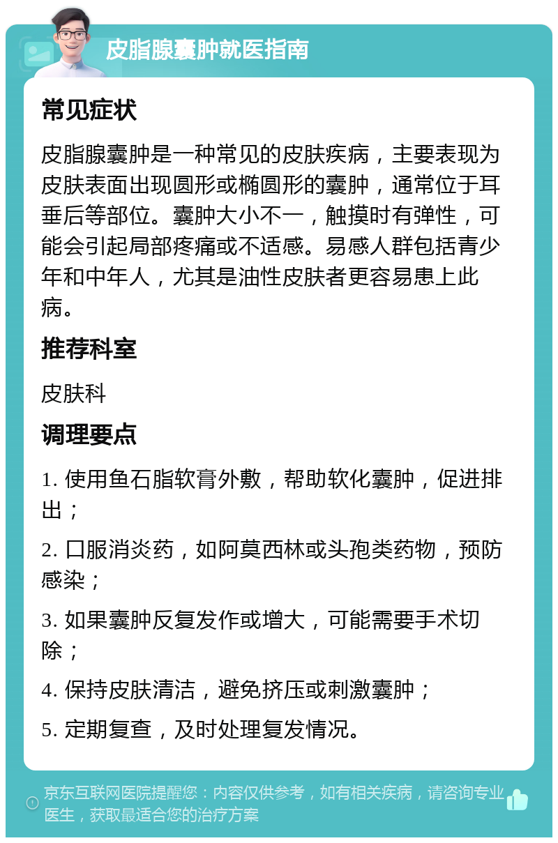 皮脂腺囊肿就医指南 常见症状 皮脂腺囊肿是一种常见的皮肤疾病，主要表现为皮肤表面出现圆形或椭圆形的囊肿，通常位于耳垂后等部位。囊肿大小不一，触摸时有弹性，可能会引起局部疼痛或不适感。易感人群包括青少年和中年人，尤其是油性皮肤者更容易患上此病。 推荐科室 皮肤科 调理要点 1. 使用鱼石脂软膏外敷，帮助软化囊肿，促进排出； 2. 口服消炎药，如阿莫西林或头孢类药物，预防感染； 3. 如果囊肿反复发作或增大，可能需要手术切除； 4. 保持皮肤清洁，避免挤压或刺激囊肿； 5. 定期复查，及时处理复发情况。