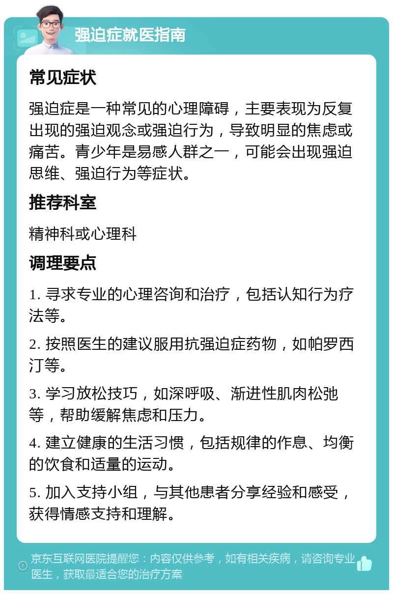 强迫症就医指南 常见症状 强迫症是一种常见的心理障碍，主要表现为反复出现的强迫观念或强迫行为，导致明显的焦虑或痛苦。青少年是易感人群之一，可能会出现强迫思维、强迫行为等症状。 推荐科室 精神科或心理科 调理要点 1. 寻求专业的心理咨询和治疗，包括认知行为疗法等。 2. 按照医生的建议服用抗强迫症药物，如帕罗西汀等。 3. 学习放松技巧，如深呼吸、渐进性肌肉松弛等，帮助缓解焦虑和压力。 4. 建立健康的生活习惯，包括规律的作息、均衡的饮食和适量的运动。 5. 加入支持小组，与其他患者分享经验和感受，获得情感支持和理解。