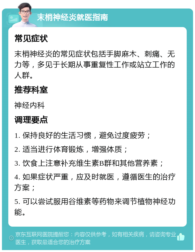 末梢神经炎就医指南 常见症状 末梢神经炎的常见症状包括手脚麻木、刺痛、无力等，多见于长期从事重复性工作或站立工作的人群。 推荐科室 神经内科 调理要点 1. 保持良好的生活习惯，避免过度疲劳； 2. 适当进行体育锻炼，增强体质； 3. 饮食上注意补充维生素B群和其他营养素； 4. 如果症状严重，应及时就医，遵循医生的治疗方案； 5. 可以尝试服用谷维素等药物来调节植物神经功能。