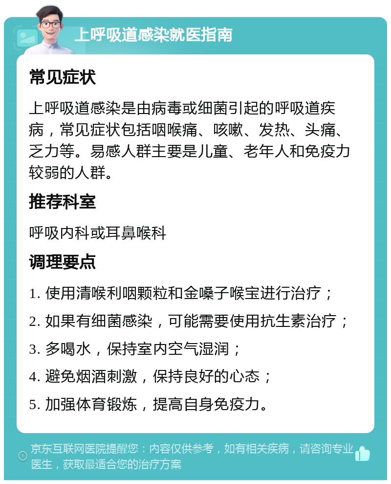 上呼吸道感染就医指南 常见症状 上呼吸道感染是由病毒或细菌引起的呼吸道疾病，常见症状包括咽喉痛、咳嗽、发热、头痛、乏力等。易感人群主要是儿童、老年人和免疫力较弱的人群。 推荐科室 呼吸内科或耳鼻喉科 调理要点 1. 使用清喉利咽颗粒和金嗓子喉宝进行治疗； 2. 如果有细菌感染，可能需要使用抗生素治疗； 3. 多喝水，保持室内空气湿润； 4. 避免烟酒刺激，保持良好的心态； 5. 加强体育锻炼，提高自身免疫力。