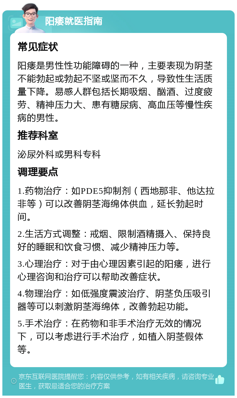 阳痿就医指南 常见症状 阳痿是男性性功能障碍的一种，主要表现为阴茎不能勃起或勃起不坚或坚而不久，导致性生活质量下降。易感人群包括长期吸烟、酗酒、过度疲劳、精神压力大、患有糖尿病、高血压等慢性疾病的男性。 推荐科室 泌尿外科或男科专科 调理要点 1.药物治疗：如PDE5抑制剂（西地那非、他达拉非等）可以改善阴茎海绵体供血，延长勃起时间。 2.生活方式调整：戒烟、限制酒精摄入、保持良好的睡眠和饮食习惯、减少精神压力等。 3.心理治疗：对于由心理因素引起的阳痿，进行心理咨询和治疗可以帮助改善症状。 4.物理治疗：如低强度震波治疗、阴茎负压吸引器等可以刺激阴茎海绵体，改善勃起功能。 5.手术治疗：在药物和非手术治疗无效的情况下，可以考虑进行手术治疗，如植入阴茎假体等。