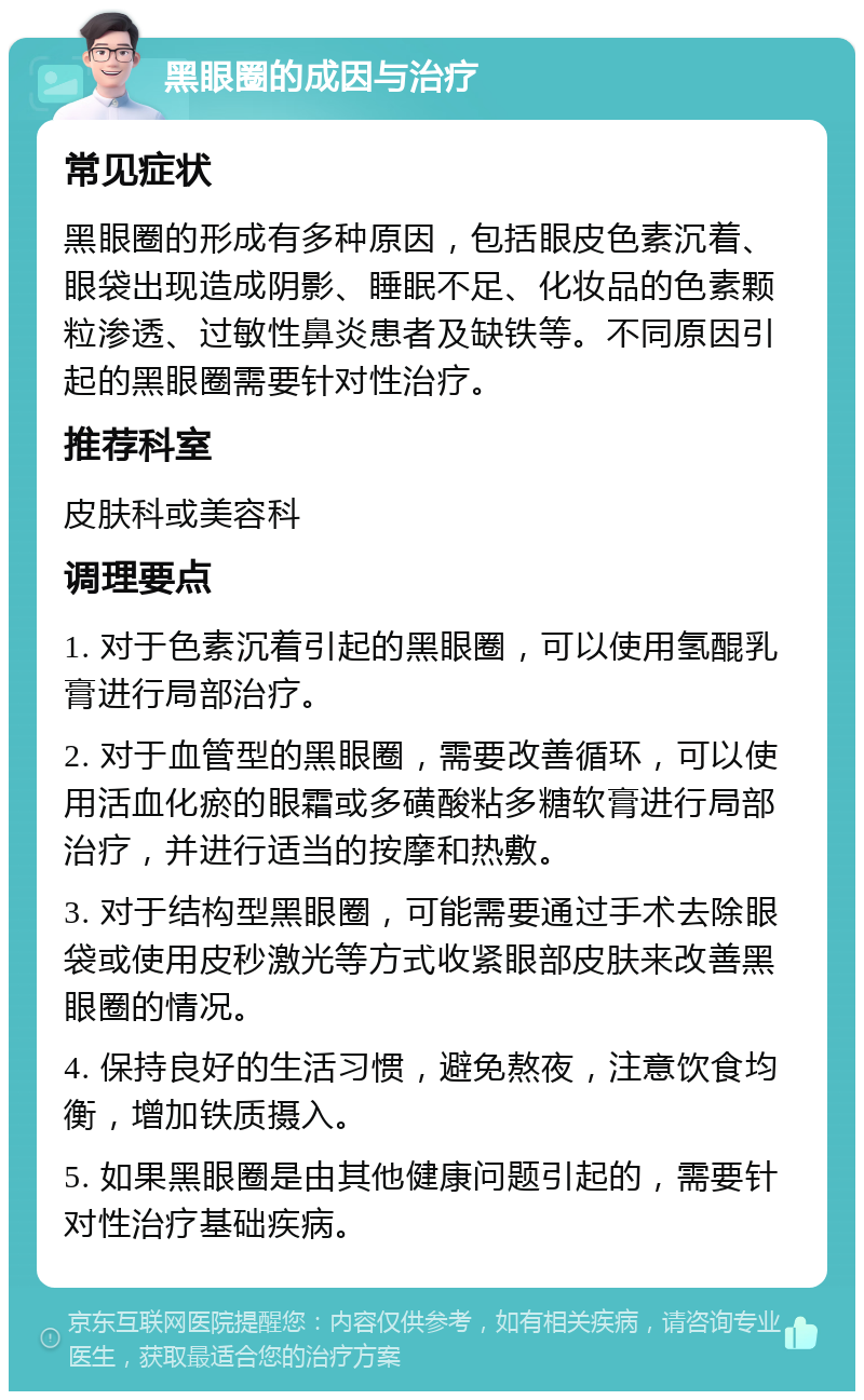 黑眼圈的成因与治疗 常见症状 黑眼圈的形成有多种原因，包括眼皮色素沉着、眼袋出现造成阴影、睡眠不足、化妆品的色素颗粒渗透、过敏性鼻炎患者及缺铁等。不同原因引起的黑眼圈需要针对性治疗。 推荐科室 皮肤科或美容科 调理要点 1. 对于色素沉着引起的黑眼圈，可以使用氢醌乳膏进行局部治疗。 2. 对于血管型的黑眼圈，需要改善循环，可以使用活血化瘀的眼霜或多磺酸粘多糖软膏进行局部治疗，并进行适当的按摩和热敷。 3. 对于结构型黑眼圈，可能需要通过手术去除眼袋或使用皮秒激光等方式收紧眼部皮肤来改善黑眼圈的情况。 4. 保持良好的生活习惯，避免熬夜，注意饮食均衡，增加铁质摄入。 5. 如果黑眼圈是由其他健康问题引起的，需要针对性治疗基础疾病。