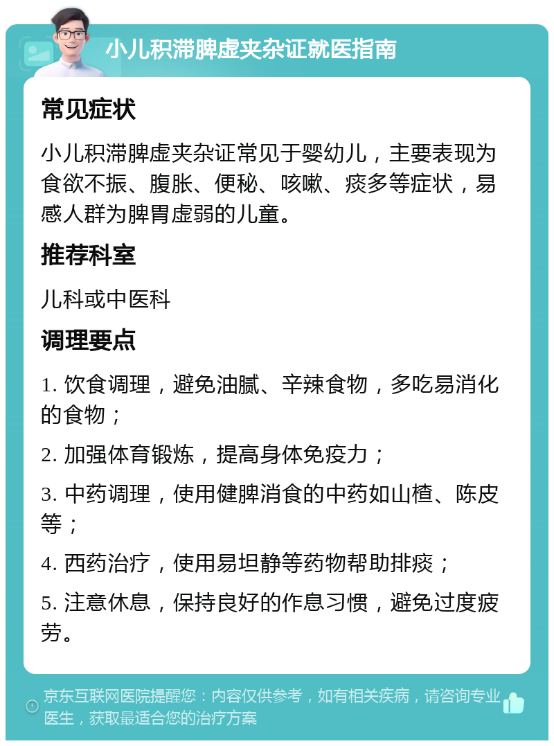 小儿积滞脾虚夹杂证就医指南 常见症状 小儿积滞脾虚夹杂证常见于婴幼儿，主要表现为食欲不振、腹胀、便秘、咳嗽、痰多等症状，易感人群为脾胃虚弱的儿童。 推荐科室 儿科或中医科 调理要点 1. 饮食调理，避免油腻、辛辣食物，多吃易消化的食物； 2. 加强体育锻炼，提高身体免疫力； 3. 中药调理，使用健脾消食的中药如山楂、陈皮等； 4. 西药治疗，使用易坦静等药物帮助排痰； 5. 注意休息，保持良好的作息习惯，避免过度疲劳。