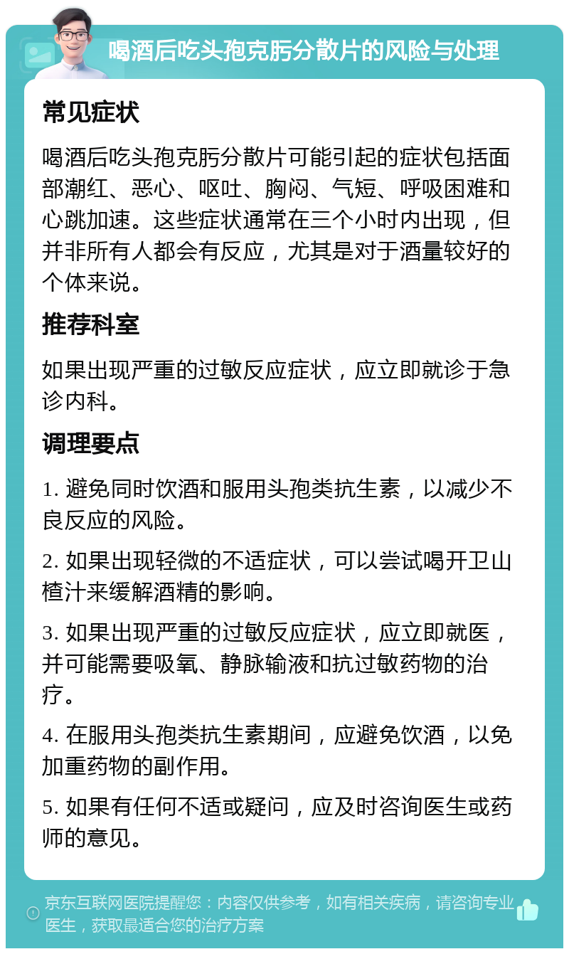 喝酒后吃头孢克肟分散片的风险与处理 常见症状 喝酒后吃头孢克肟分散片可能引起的症状包括面部潮红、恶心、呕吐、胸闷、气短、呼吸困难和心跳加速。这些症状通常在三个小时内出现，但并非所有人都会有反应，尤其是对于酒量较好的个体来说。 推荐科室 如果出现严重的过敏反应症状，应立即就诊于急诊内科。 调理要点 1. 避免同时饮酒和服用头孢类抗生素，以减少不良反应的风险。 2. 如果出现轻微的不适症状，可以尝试喝开卫山楂汁来缓解酒精的影响。 3. 如果出现严重的过敏反应症状，应立即就医，并可能需要吸氧、静脉输液和抗过敏药物的治疗。 4. 在服用头孢类抗生素期间，应避免饮酒，以免加重药物的副作用。 5. 如果有任何不适或疑问，应及时咨询医生或药师的意见。