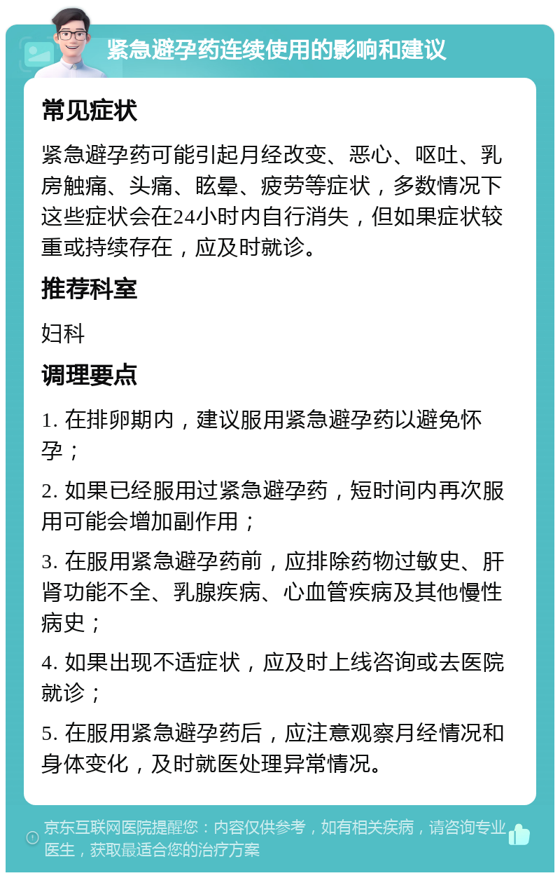 紧急避孕药连续使用的影响和建议 常见症状 紧急避孕药可能引起月经改变、恶心、呕吐、乳房触痛、头痛、眩晕、疲劳等症状，多数情况下这些症状会在24小时内自行消失，但如果症状较重或持续存在，应及时就诊。 推荐科室 妇科 调理要点 1. 在排卵期内，建议服用紧急避孕药以避免怀孕； 2. 如果已经服用过紧急避孕药，短时间内再次服用可能会增加副作用； 3. 在服用紧急避孕药前，应排除药物过敏史、肝肾功能不全、乳腺疾病、心血管疾病及其他慢性病史； 4. 如果出现不适症状，应及时上线咨询或去医院就诊； 5. 在服用紧急避孕药后，应注意观察月经情况和身体变化，及时就医处理异常情况。