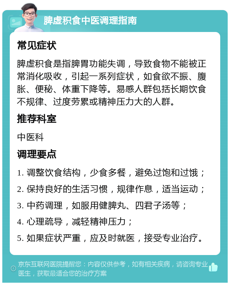 脾虚积食中医调理指南 常见症状 脾虚积食是指脾胃功能失调，导致食物不能被正常消化吸收，引起一系列症状，如食欲不振、腹胀、便秘、体重下降等。易感人群包括长期饮食不规律、过度劳累或精神压力大的人群。 推荐科室 中医科 调理要点 1. 调整饮食结构，少食多餐，避免过饱和过饿； 2. 保持良好的生活习惯，规律作息，适当运动； 3. 中药调理，如服用健脾丸、四君子汤等； 4. 心理疏导，减轻精神压力； 5. 如果症状严重，应及时就医，接受专业治疗。