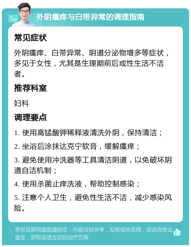 外阴瘙痒与白带异常的调理指南 常见症状 外阴瘙痒、白带异常、阴道分泌物增多等症状，多见于女性，尤其是生理期前后或性生活不洁者。 推荐科室 妇科 调理要点 1. 使用高锰酸钾稀释液清洗外阴，保持清洁； 2. 坐浴后涂抹达克宁软膏，缓解瘙痒； 3. 避免使用冲洗器等工具清洁阴道，以免破坏阴道自洁机制； 4. 使用杀菌止痒洗液，帮助控制感染； 5. 注意个人卫生，避免性生活不洁，减少感染风险。