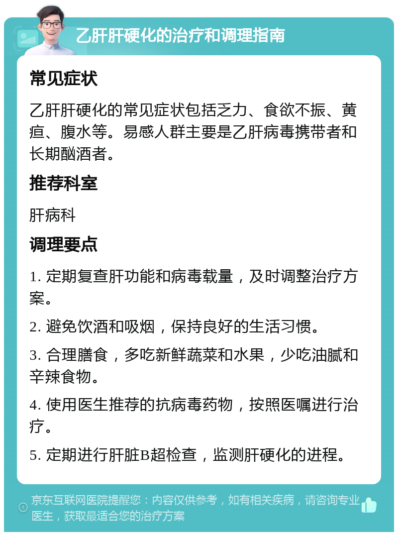 乙肝肝硬化的治疗和调理指南 常见症状 乙肝肝硬化的常见症状包括乏力、食欲不振、黄疸、腹水等。易感人群主要是乙肝病毒携带者和长期酗酒者。 推荐科室 肝病科 调理要点 1. 定期复查肝功能和病毒载量，及时调整治疗方案。 2. 避免饮酒和吸烟，保持良好的生活习惯。 3. 合理膳食，多吃新鲜蔬菜和水果，少吃油腻和辛辣食物。 4. 使用医生推荐的抗病毒药物，按照医嘱进行治疗。 5. 定期进行肝脏B超检查，监测肝硬化的进程。