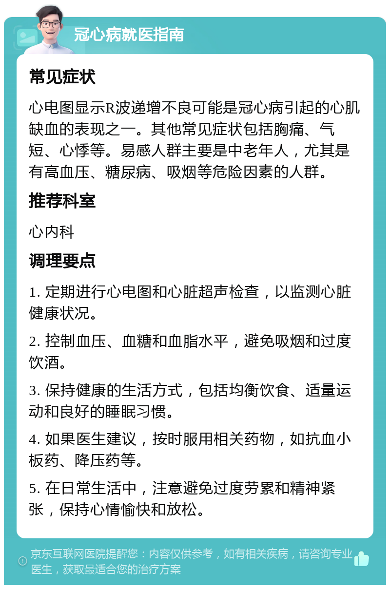 冠心病就医指南 常见症状 心电图显示R波递增不良可能是冠心病引起的心肌缺血的表现之一。其他常见症状包括胸痛、气短、心悸等。易感人群主要是中老年人，尤其是有高血压、糖尿病、吸烟等危险因素的人群。 推荐科室 心内科 调理要点 1. 定期进行心电图和心脏超声检查，以监测心脏健康状况。 2. 控制血压、血糖和血脂水平，避免吸烟和过度饮酒。 3. 保持健康的生活方式，包括均衡饮食、适量运动和良好的睡眠习惯。 4. 如果医生建议，按时服用相关药物，如抗血小板药、降压药等。 5. 在日常生活中，注意避免过度劳累和精神紧张，保持心情愉快和放松。