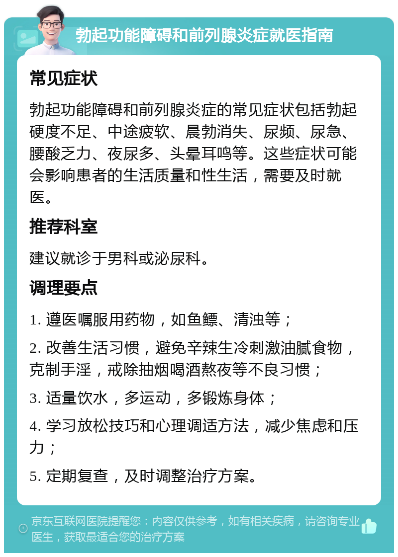 勃起功能障碍和前列腺炎症就医指南 常见症状 勃起功能障碍和前列腺炎症的常见症状包括勃起硬度不足、中途疲软、晨勃消失、尿频、尿急、腰酸乏力、夜尿多、头晕耳鸣等。这些症状可能会影响患者的生活质量和性生活，需要及时就医。 推荐科室 建议就诊于男科或泌尿科。 调理要点 1. 遵医嘱服用药物，如鱼鳔、清浊等； 2. 改善生活习惯，避免辛辣生冷刺激油腻食物，克制手淫，戒除抽烟喝酒熬夜等不良习惯； 3. 适量饮水，多运动，多锻炼身体； 4. 学习放松技巧和心理调适方法，减少焦虑和压力； 5. 定期复查，及时调整治疗方案。