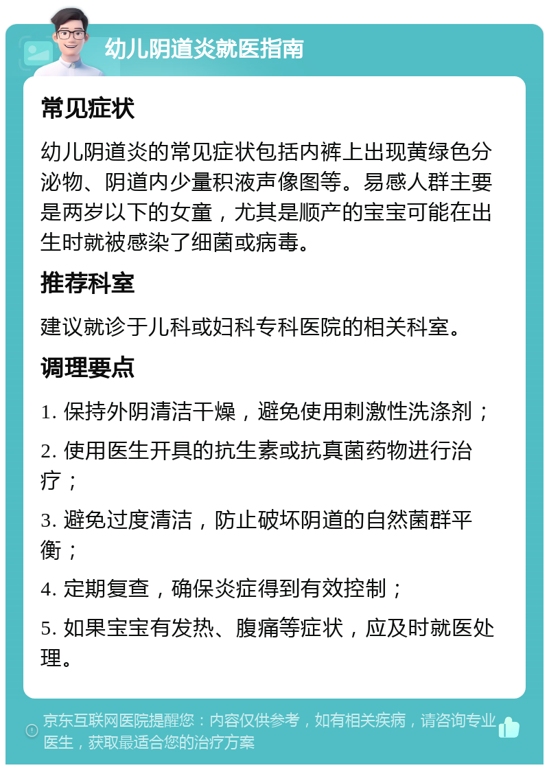 幼儿阴道炎就医指南 常见症状 幼儿阴道炎的常见症状包括内裤上出现黄绿色分泌物、阴道内少量积液声像图等。易感人群主要是两岁以下的女童，尤其是顺产的宝宝可能在出生时就被感染了细菌或病毒。 推荐科室 建议就诊于儿科或妇科专科医院的相关科室。 调理要点 1. 保持外阴清洁干燥，避免使用刺激性洗涤剂； 2. 使用医生开具的抗生素或抗真菌药物进行治疗； 3. 避免过度清洁，防止破坏阴道的自然菌群平衡； 4. 定期复查，确保炎症得到有效控制； 5. 如果宝宝有发热、腹痛等症状，应及时就医处理。