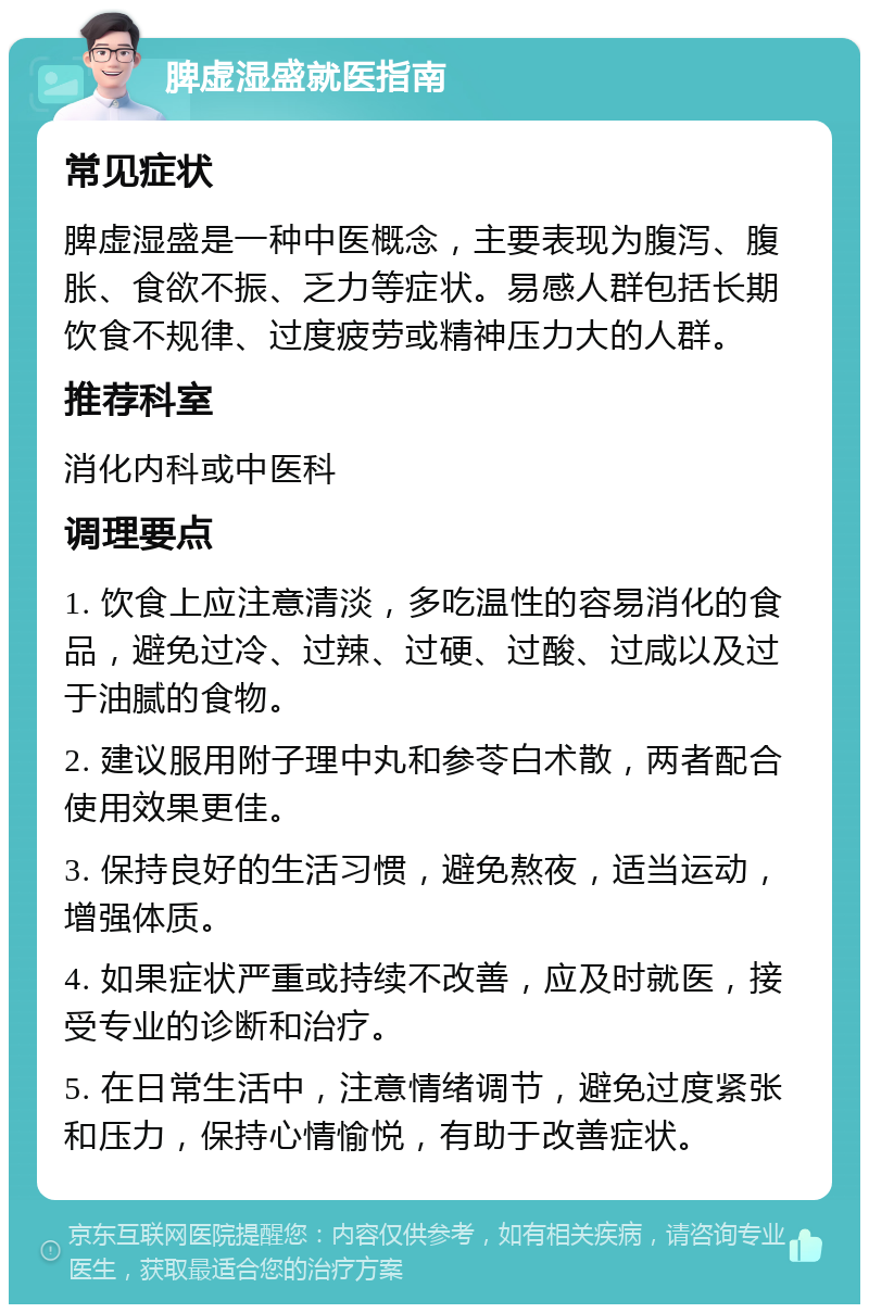 脾虚湿盛就医指南 常见症状 脾虚湿盛是一种中医概念，主要表现为腹泻、腹胀、食欲不振、乏力等症状。易感人群包括长期饮食不规律、过度疲劳或精神压力大的人群。 推荐科室 消化内科或中医科 调理要点 1. 饮食上应注意清淡，多吃温性的容易消化的食品，避免过冷、过辣、过硬、过酸、过咸以及过于油腻的食物。 2. 建议服用附子理中丸和参苓白术散，两者配合使用效果更佳。 3. 保持良好的生活习惯，避免熬夜，适当运动，增强体质。 4. 如果症状严重或持续不改善，应及时就医，接受专业的诊断和治疗。 5. 在日常生活中，注意情绪调节，避免过度紧张和压力，保持心情愉悦，有助于改善症状。