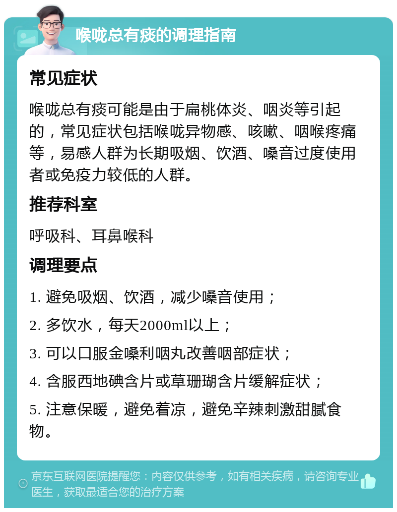 喉咙总有痰的调理指南 常见症状 喉咙总有痰可能是由于扁桃体炎、咽炎等引起的，常见症状包括喉咙异物感、咳嗽、咽喉疼痛等，易感人群为长期吸烟、饮酒、嗓音过度使用者或免疫力较低的人群。 推荐科室 呼吸科、耳鼻喉科 调理要点 1. 避免吸烟、饮酒，减少嗓音使用； 2. 多饮水，每天2000ml以上； 3. 可以口服金嗓利咽丸改善咽部症状； 4. 含服西地碘含片或草珊瑚含片缓解症状； 5. 注意保暖，避免着凉，避免辛辣刺激甜腻食物。