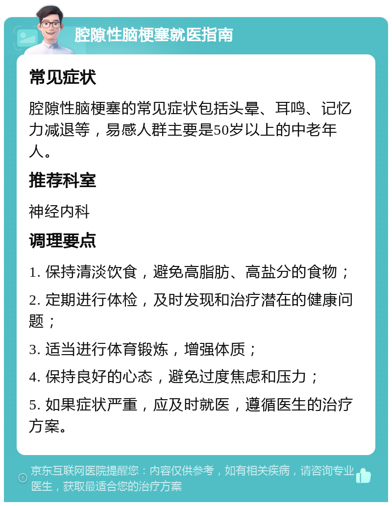 腔隙性脑梗塞就医指南 常见症状 腔隙性脑梗塞的常见症状包括头晕、耳鸣、记忆力减退等，易感人群主要是50岁以上的中老年人。 推荐科室 神经内科 调理要点 1. 保持清淡饮食，避免高脂肪、高盐分的食物； 2. 定期进行体检，及时发现和治疗潜在的健康问题； 3. 适当进行体育锻炼，增强体质； 4. 保持良好的心态，避免过度焦虑和压力； 5. 如果症状严重，应及时就医，遵循医生的治疗方案。