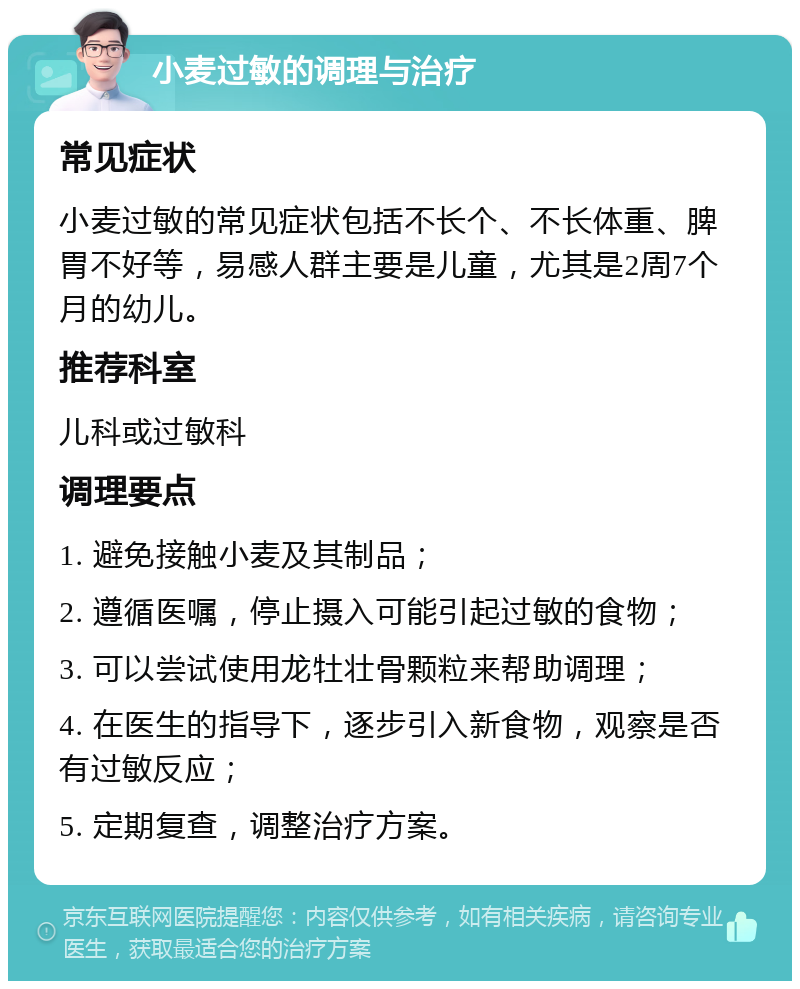 小麦过敏的调理与治疗 常见症状 小麦过敏的常见症状包括不长个、不长体重、脾胃不好等，易感人群主要是儿童，尤其是2周7个月的幼儿。 推荐科室 儿科或过敏科 调理要点 1. 避免接触小麦及其制品； 2. 遵循医嘱，停止摄入可能引起过敏的食物； 3. 可以尝试使用龙牡壮骨颗粒来帮助调理； 4. 在医生的指导下，逐步引入新食物，观察是否有过敏反应； 5. 定期复查，调整治疗方案。