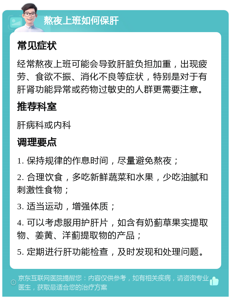 熬夜上班如何保肝 常见症状 经常熬夜上班可能会导致肝脏负担加重，出现疲劳、食欲不振、消化不良等症状，特别是对于有肝肾功能异常或药物过敏史的人群更需要注意。 推荐科室 肝病科或内科 调理要点 1. 保持规律的作息时间，尽量避免熬夜； 2. 合理饮食，多吃新鲜蔬菜和水果，少吃油腻和刺激性食物； 3. 适当运动，增强体质； 4. 可以考虑服用护肝片，如含有奶蓟草果实提取物、姜黄、洋蓟提取物的产品； 5. 定期进行肝功能检查，及时发现和处理问题。