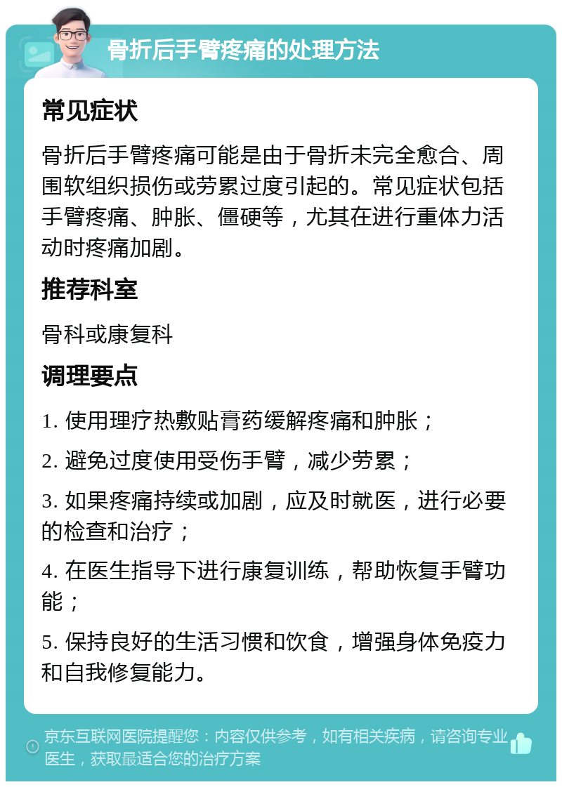 骨折后手臂疼痛的处理方法 常见症状 骨折后手臂疼痛可能是由于骨折未完全愈合、周围软组织损伤或劳累过度引起的。常见症状包括手臂疼痛、肿胀、僵硬等，尤其在进行重体力活动时疼痛加剧。 推荐科室 骨科或康复科 调理要点 1. 使用理疗热敷贴膏药缓解疼痛和肿胀； 2. 避免过度使用受伤手臂，减少劳累； 3. 如果疼痛持续或加剧，应及时就医，进行必要的检查和治疗； 4. 在医生指导下进行康复训练，帮助恢复手臂功能； 5. 保持良好的生活习惯和饮食，增强身体免疫力和自我修复能力。