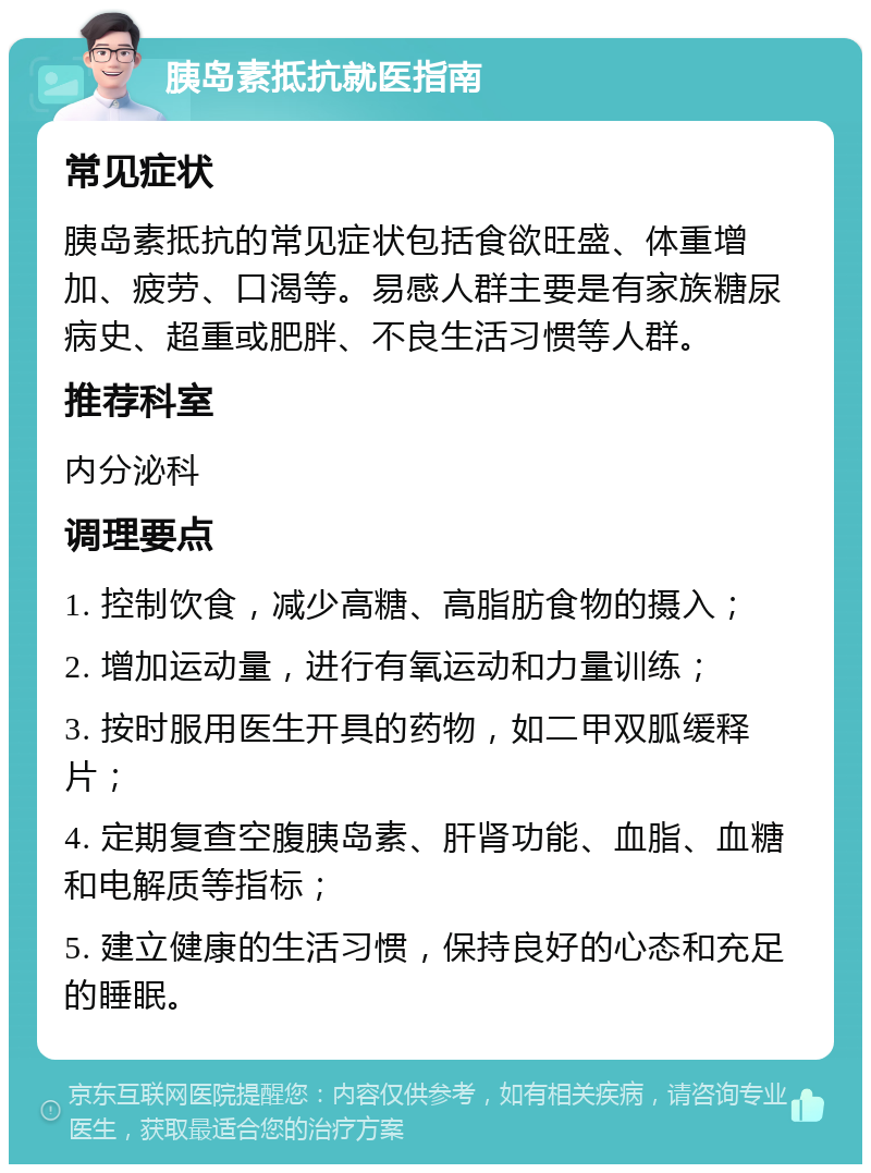 胰岛素抵抗就医指南 常见症状 胰岛素抵抗的常见症状包括食欲旺盛、体重增加、疲劳、口渴等。易感人群主要是有家族糖尿病史、超重或肥胖、不良生活习惯等人群。 推荐科室 内分泌科 调理要点 1. 控制饮食，减少高糖、高脂肪食物的摄入； 2. 增加运动量，进行有氧运动和力量训练； 3. 按时服用医生开具的药物，如二甲双胍缓释片； 4. 定期复查空腹胰岛素、肝肾功能、血脂、血糖和电解质等指标； 5. 建立健康的生活习惯，保持良好的心态和充足的睡眠。