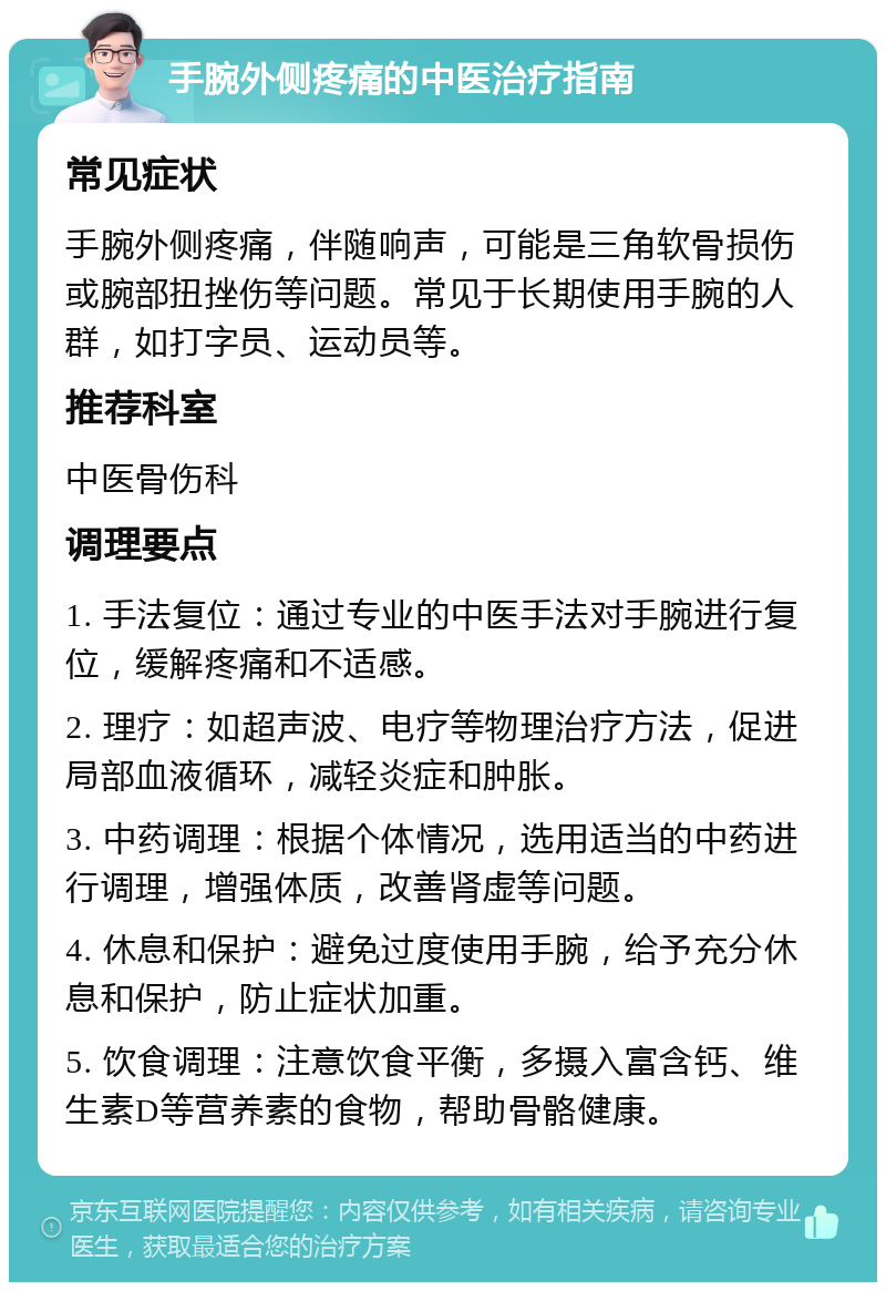 手腕外侧疼痛的中医治疗指南 常见症状 手腕外侧疼痛，伴随响声，可能是三角软骨损伤或腕部扭挫伤等问题。常见于长期使用手腕的人群，如打字员、运动员等。 推荐科室 中医骨伤科 调理要点 1. 手法复位：通过专业的中医手法对手腕进行复位，缓解疼痛和不适感。 2. 理疗：如超声波、电疗等物理治疗方法，促进局部血液循环，减轻炎症和肿胀。 3. 中药调理：根据个体情况，选用适当的中药进行调理，增强体质，改善肾虚等问题。 4. 休息和保护：避免过度使用手腕，给予充分休息和保护，防止症状加重。 5. 饮食调理：注意饮食平衡，多摄入富含钙、维生素D等营养素的食物，帮助骨骼健康。