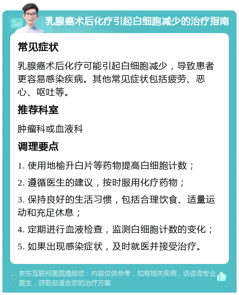 乳腺癌术后化疗引起白细胞减少的治疗指南 常见症状 乳腺癌术后化疗可能引起白细胞减少，导致患者更容易感染疾病。其他常见症状包括疲劳、恶心、呕吐等。 推荐科室 肿瘤科或血液科 调理要点 1. 使用地榆升白片等药物提高白细胞计数； 2. 遵循医生的建议，按时服用化疗药物； 3. 保持良好的生活习惯，包括合理饮食、适量运动和充足休息； 4. 定期进行血液检查，监测白细胞计数的变化； 5. 如果出现感染症状，及时就医并接受治疗。