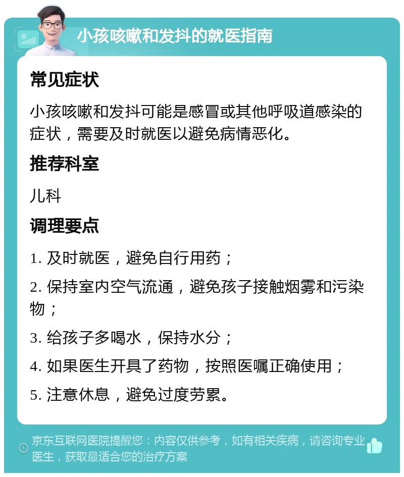 小孩咳嗽和发抖的就医指南 常见症状 小孩咳嗽和发抖可能是感冒或其他呼吸道感染的症状，需要及时就医以避免病情恶化。 推荐科室 儿科 调理要点 1. 及时就医，避免自行用药； 2. 保持室内空气流通，避免孩子接触烟雾和污染物； 3. 给孩子多喝水，保持水分； 4. 如果医生开具了药物，按照医嘱正确使用； 5. 注意休息，避免过度劳累。