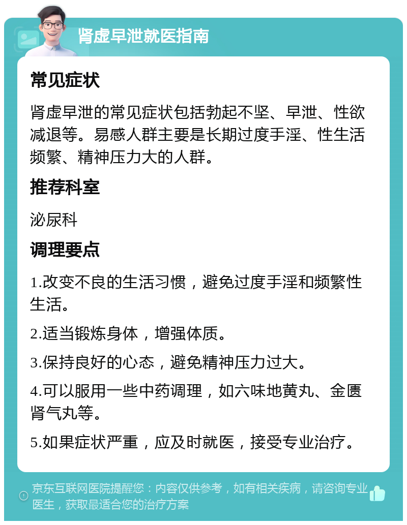 肾虚早泄就医指南 常见症状 肾虚早泄的常见症状包括勃起不坚、早泄、性欲减退等。易感人群主要是长期过度手淫、性生活频繁、精神压力大的人群。 推荐科室 泌尿科 调理要点 1.改变不良的生活习惯，避免过度手淫和频繁性生活。 2.适当锻炼身体，增强体质。 3.保持良好的心态，避免精神压力过大。 4.可以服用一些中药调理，如六味地黄丸、金匮肾气丸等。 5.如果症状严重，应及时就医，接受专业治疗。