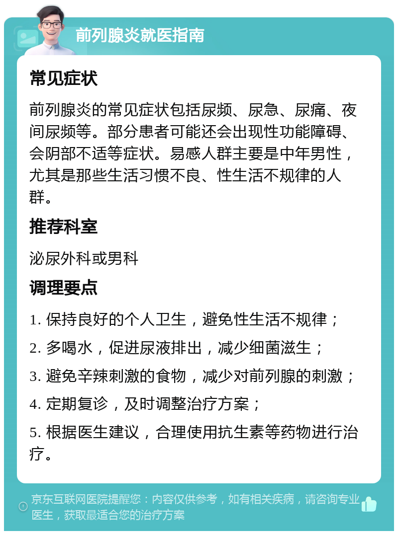 前列腺炎就医指南 常见症状 前列腺炎的常见症状包括尿频、尿急、尿痛、夜间尿频等。部分患者可能还会出现性功能障碍、会阴部不适等症状。易感人群主要是中年男性，尤其是那些生活习惯不良、性生活不规律的人群。 推荐科室 泌尿外科或男科 调理要点 1. 保持良好的个人卫生，避免性生活不规律； 2. 多喝水，促进尿液排出，减少细菌滋生； 3. 避免辛辣刺激的食物，减少对前列腺的刺激； 4. 定期复诊，及时调整治疗方案； 5. 根据医生建议，合理使用抗生素等药物进行治疗。