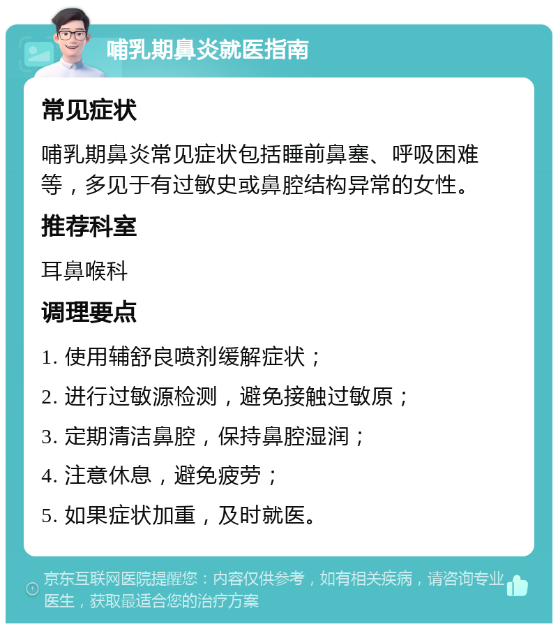 哺乳期鼻炎就医指南 常见症状 哺乳期鼻炎常见症状包括睡前鼻塞、呼吸困难等，多见于有过敏史或鼻腔结构异常的女性。 推荐科室 耳鼻喉科 调理要点 1. 使用辅舒良喷剂缓解症状； 2. 进行过敏源检测，避免接触过敏原； 3. 定期清洁鼻腔，保持鼻腔湿润； 4. 注意休息，避免疲劳； 5. 如果症状加重，及时就医。