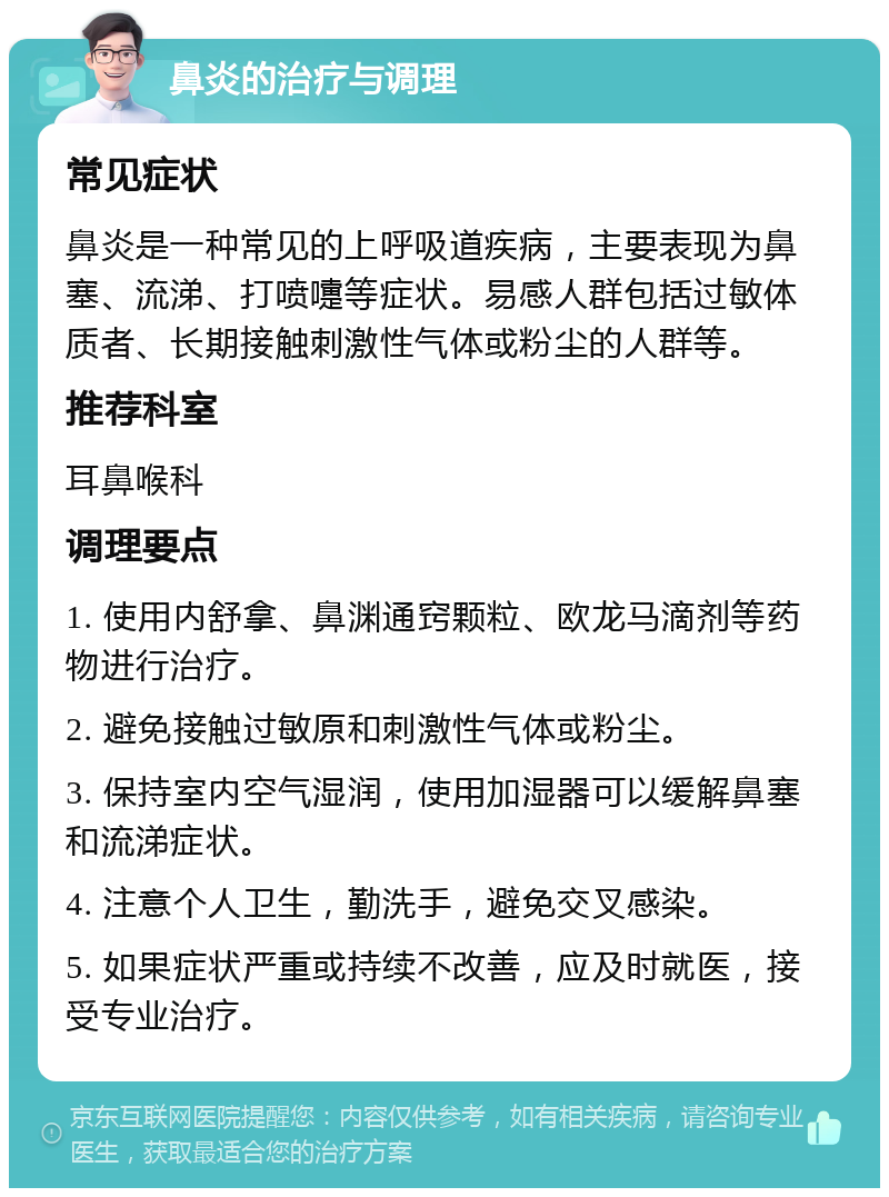 鼻炎的治疗与调理 常见症状 鼻炎是一种常见的上呼吸道疾病，主要表现为鼻塞、流涕、打喷嚏等症状。易感人群包括过敏体质者、长期接触刺激性气体或粉尘的人群等。 推荐科室 耳鼻喉科 调理要点 1. 使用内舒拿、鼻渊通窍颗粒、欧龙马滴剂等药物进行治疗。 2. 避免接触过敏原和刺激性气体或粉尘。 3. 保持室内空气湿润，使用加湿器可以缓解鼻塞和流涕症状。 4. 注意个人卫生，勤洗手，避免交叉感染。 5. 如果症状严重或持续不改善，应及时就医，接受专业治疗。